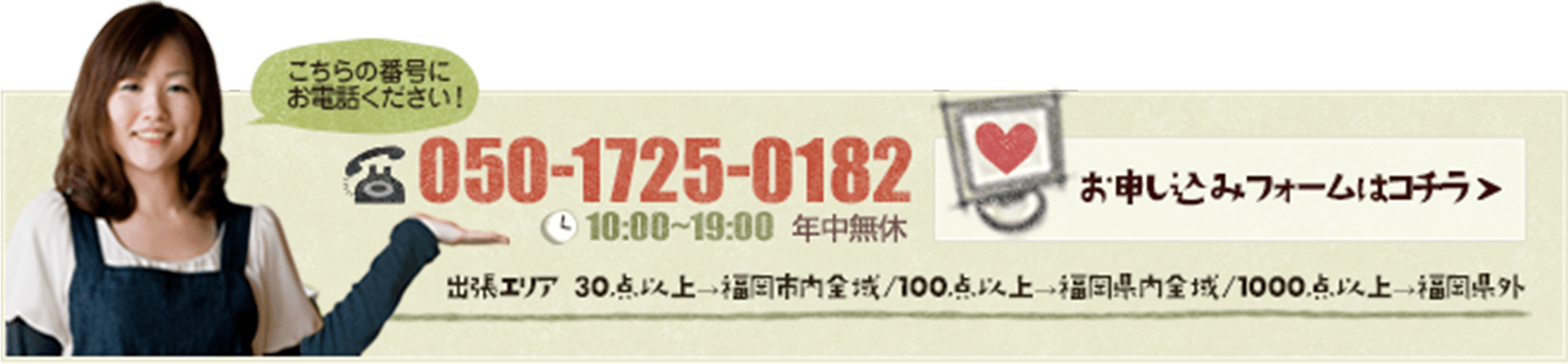 こちらの番号にお電話ください！050-1725-0182（10:00~22:00 年中無休）/出張エリア 30点以上→福岡市内全域/100点以上→福岡県内全域/1000点以上→福岡県外/お申し込みフォームはコチラからどうぞ